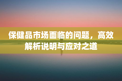 保健品市场面临的问题，高效解析说明与应对之道