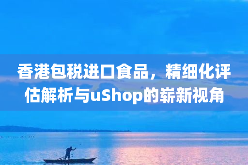 香港包税进口食品，精细化评估解析与uShop的崭新视角