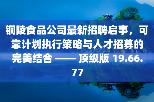 铜陵食品公司最新招聘启事，可靠计划执行策略与人才招募的完美结合 —— 顶级版 19.66.77