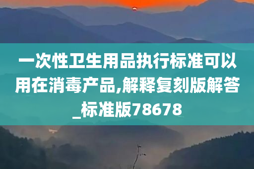 一次性卫生用品执行标准可以用在消毒产品,解释复刻版解答_标准版78678