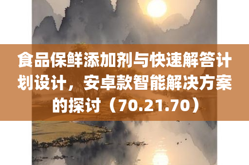 食品保鲜添加剂与快速解答计划设计，安卓款智能解决方案的探讨（70.21.70）