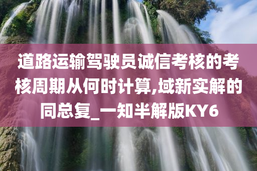 道路运输驾驶员诚信考核的考核周期从何时计算,域新实解的同总复_一知半解版KY6