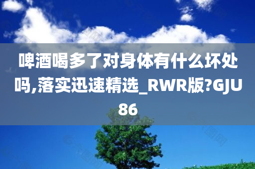 啤酒喝多了对身体有什么坏处吗,落实迅速精选_RWR版?GJU86