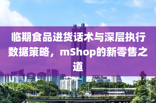 临期食品进货话术与深层执行数据策略，mShop的新零售之道