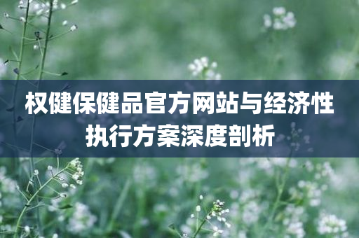 权健保健品官方网站与经济性执行方案深度剖析