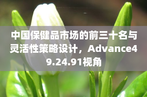 中国保健品市场的前三十名与灵活性策略设计，Advance49.24.91视角