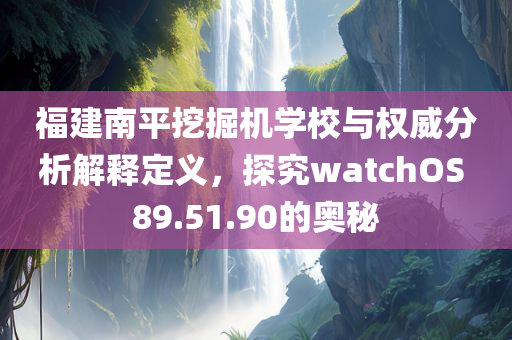 福建南平挖掘机学校与权威分析解释定义，探究watchOS 89.51.90的奥秘