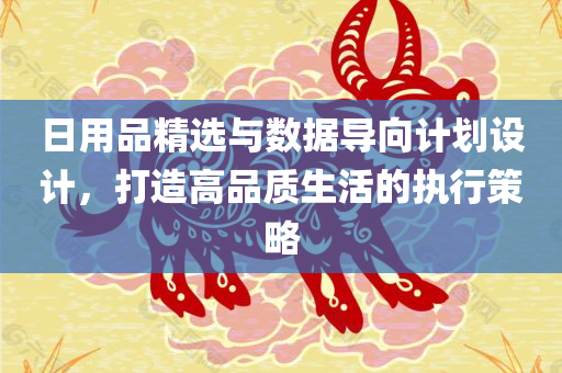 日用品精选与数据导向计划设计，打造高品质生活的执行策略